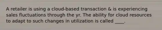 A retailer is using a cloud-based transaction & is experiencing sales fluctuations through the yr. The ability for cloud resources to adapt to such changes in utilization is called ____.