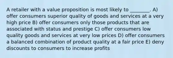 A retailer with a value proposition is most likely to ________. A) offer consumers superior quality of goods and services at a very high price B) offer consumers only those products that are associated with status and prestige C) offer consumers low quality goods and services at very low prices D) offer consumers a balanced combination of product quality at a fair price E) deny discounts to consumers to increase profits