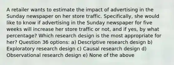 A retailer wants to estimate the impact of advertising in the Sunday newspaper on her store traffic. Specifically, she would like to know if advertising in the Sunday newspaper for five weeks will increase her store traffic or not, and if yes, by what percentage? Which research design is the most appropriate for her? Question 36 options: a) Descriptive research design b) Exploratory research design c) Causal research design d) Observational research design e) None of the above