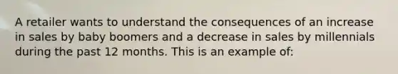 A retailer wants to understand the consequences of an increase in sales by baby boomers and a decrease in sales by millennials during the past 12 months. This is an example of: