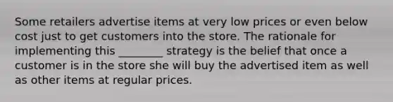 Some retailers advertise items at very low prices or even below cost just to get customers into the store. The rationale for implementing this ________ strategy is the belief that once a customer is in the store she will buy the advertised item as well as other items at regular prices.