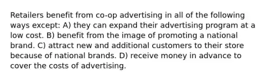 Retailers benefit from co-op advertising in all of the following ways except: A) they can expand their advertising program at a low cost. B) benefit from the image of promoting a national brand. C) attract new and additional customers to their store because of national brands. D) receive money in advance to cover the costs of advertising.