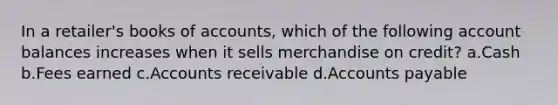 In a retailer's books of accounts, which of the following account balances increases when it sells merchandise on credit? a.Cash b.Fees earned c.Accounts receivable d.Accounts payable