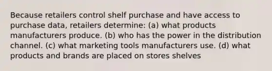 Because retailers control shelf purchase and have access to purchase data, retailers determine: (a) what products manufacturers produce. (b) who has the power in the distribution channel. (c) what marketing tools manufacturers use. (d) what products and brands are placed on stores shelves