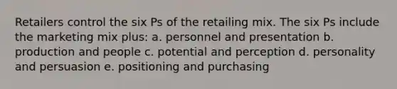 Retailers control the six Ps of the retailing mix. The six Ps include the marketing mix plus: a. personnel and presentation b. production and people c. potential and perception d. personality and persuasion e. positioning and purchasing