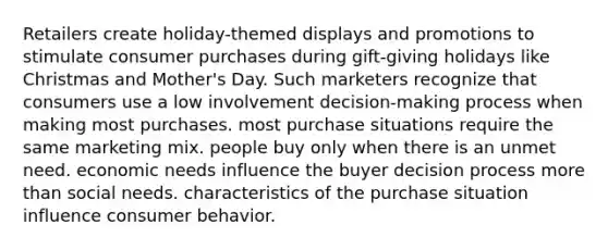 Retailers create holiday-themed displays and promotions to stimulate consumer purchases during gift-giving holidays like Christmas and Mother's Day. Such marketers recognize that consumers use a low involvement decision-making process when making most purchases. most purchase situations require the same marketing mix. people buy only when there is an unmet need. economic needs influence the buyer decision process more than social needs. characteristics of the purchase situation influence consumer behavior.