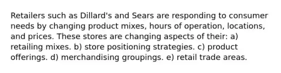 Retailers such as Dillard's and Sears are responding to consumer needs by changing product mixes, hours of operation, locations, and prices. These stores are changing aspects of their: a) retailing mixes. b) store positioning strategies. c) product offerings. d) merchandising groupings. e) retail trade areas.