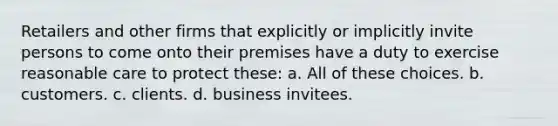 Retailers and other firms that explicitly or implicitly invite persons to come onto their premises have a duty to exercise reasonable care to protect these: a. All of these choices. b. customers. c. clients. d. business invitees.