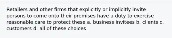 Retailers and other firms that explicitly or implicitly invite persons to come onto their premises have a duty to exercise reasonable care to protect these a. business invitees b. clients c. customers d. all of these choices