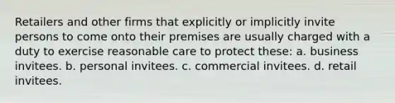 Retailers and other firms that explicitly or implicitly invite persons to come onto their premises are usually charged with a duty to exercise reasonable care to protect these: a. business invitees. b. personal invitees. c. commercial invitees. d. retail invitees.