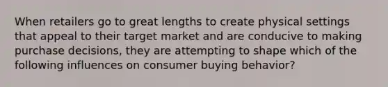 When retailers go to great lengths to create physical settings that appeal to their target market and are conducive to making purchase decisions, they are attempting to shape which of the following influences on consumer buying behavior?