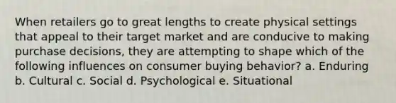 When retailers go to great lengths to create physical settings that appeal to their target market and are conducive to making purchase decisions, they are attempting to shape which of the following influences on consumer buying behavior? a. Enduring b. Cultural c. Social d. Psychological e. Situational