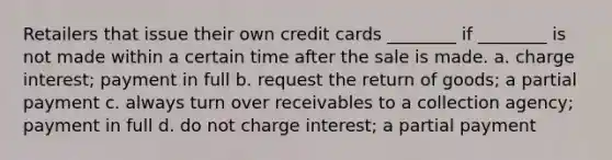 Retailers that issue their own credit cards ________ if ________ is not made within a certain time after the sale is made. a. charge interest; payment in full b. request the return of goods; a partial payment c. always turn over receivables to a collection agency; payment in full d. do not charge interest; a partial payment