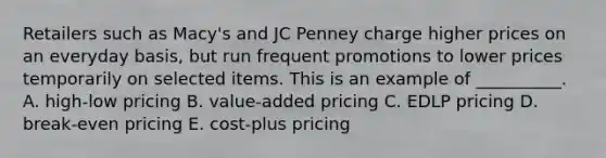 Retailers such as​ Macy's and JC Penney charge higher prices on an everyday​ basis, but run frequent promotions to lower prices temporarily on selected items. This is an example of​ __________. A. ​high-low pricing B. ​value-added pricing C. EDLP pricing D. ​break-even pricing E. ​cost-plus pricing