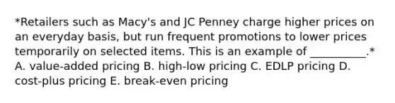 *Retailers such as​ Macy's and JC Penney charge higher prices on an everyday​ basis, but run frequent promotions to lower prices temporarily on selected items. This is an example of​ __________.* A. ​value-added pricing B. ​high-low pricing C. EDLP pricing D. ​cost-plus pricing E. ​break-even pricing