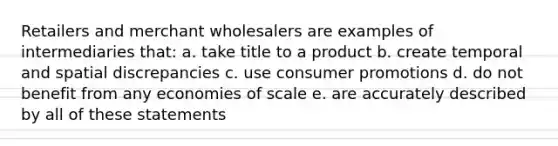 Retailers and merchant wholesalers are examples of intermediaries that: a. take title to a product b. create temporal and spatial discrepancies c. use consumer promotions d. do not benefit from any economies of scale e. are accurately described by all of these statements