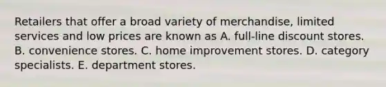 Retailers that offer a broad variety of merchandise, limited services and low prices are known as A. full-line discount stores. B. convenience stores. C. home improvement stores. D. category specialists. E. department stores.