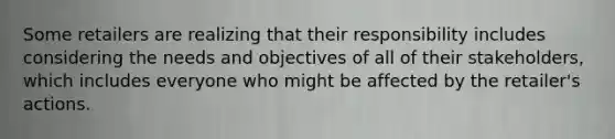 Some retailers are realizing that their responsibility includes considering the needs and objectives of all of their stakeholders, which includes everyone who might be affected by the retailer's actions.