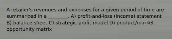 A retailer's revenues and expenses for a given period of time are summarized in a ________. A) profit-and-loss (income) statement B) balance sheet C) strategic profit model D) product/market opportunity matrix