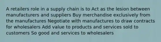 A retailers role in a supply chain is to Act as the lesion between manufacturers and suppliers Buy merchandise exclusively from the manufactures Negotiate with manufactures to draw contracts for wholesalers Add value to products and services sold to customers So good and services to wholesalers