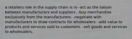 a retailers role in the supply chain is to -act as the liaison between manufacturers and suppliers. -buy merchandise exclusively from the manufacturers. -negotiate with manufacturers to draw contracts for wholesalers. -add value to products and services sold to customers. -sell goods and services to wholesalers.