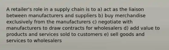 A retailer's role in a supply chain is to a) act as the liaison between manufacturers and suppliers b) buy merchandise exclusively from the manufacturers c) negotiate with manufacturers to draw contracts for wholesalers d) add value to products and services sold to customers e) sell goods and services to wholesalers