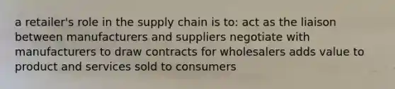 a retailer's role in the supply chain is to: act as the liaison between manufacturers and suppliers negotiate with manufacturers to draw contracts for wholesalers adds value to product and services sold to consumers