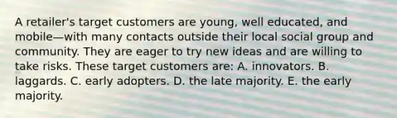 A retailer's target customers are young, well educated, and mobile—with many contacts outside their local social group and community. They are eager to try new ideas and are willing to take risks. These target customers are: A. innovators. B. laggards. C. early adopters. D. the late majority. E. the early majority.