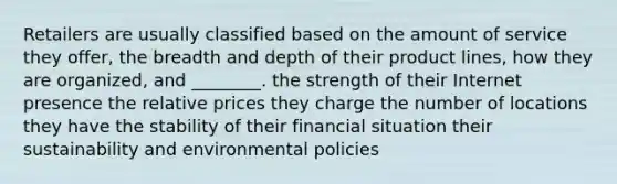 Retailers are usually classified based on the amount of service they offer, the breadth and depth of their product lines, how they are organized, and ________. the strength of their Internet presence the relative prices they charge the number of locations they have the stability of their financial situation their sustainability and environmental policies