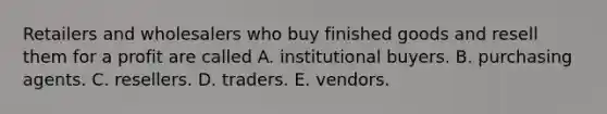 Retailers and wholesalers who buy finished goods and resell them for a profit are called A. institutional buyers. B. purchasing agents. C. resellers. D. traders. E. vendors.