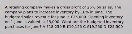 A retailing company makes a gross profit of 25% on sales. The company plans to increase inventory by 10% in June. The budgeted sales revenue for June is £25,000. Opening inventory on 1 June is valued at £5,000. What are the budgeted inventory purchases for June? A £18,250 B £19,125 C £19,250 D £25,500