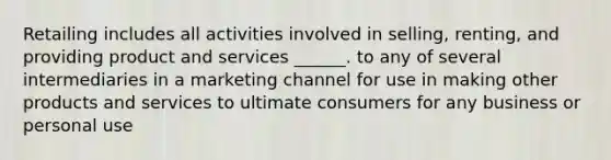 Retailing includes all activities involved in selling, renting, and providing product and services ______. to any of several intermediaries in a marketing channel for use in making other products and services to ultimate consumers for any business or personal use