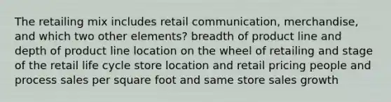 The retailing mix includes retail communication, merchandise, and which two other elements? breadth of product line and depth of product line location on the wheel of retailing and stage of the retail life cycle store location and retail pricing people and process sales per square foot and same store sales growth