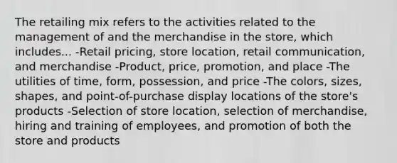 The retailing mix refers to the activities related to the management of and the merchandise in the store, which includes... -Retail pricing, store location, retail communication, and merchandise -Product, price, promotion, and place -The utilities of time, form, possession, and price -The colors, sizes, shapes, and point-of-purchase display locations of the store's products -Selection of store location, selection of merchandise, hiring and training of employees, and promotion of both the store and products