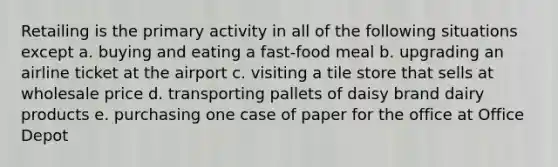 Retailing is the primary activity in all of the following situations except a. buying and eating a fast-food meal b. upgrading an airline ticket at the airport c. visiting a tile store that sells at wholesale price d. transporting pallets of daisy brand dairy products e. purchasing one case of paper for the office at Office Depot