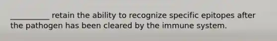 __________ retain the ability to recognize specific epitopes after the pathogen has been cleared by the immune system.