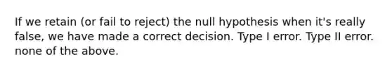 If we retain (or fail to reject) the null hypothesis when it's really false, we have made a correct decision. Type I error. Type II error. none of the above.