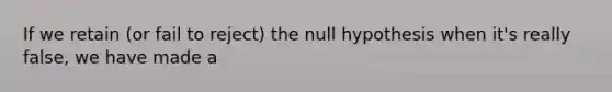 If we retain (or fail to reject) the null hypothesis when it's really false, we have made a