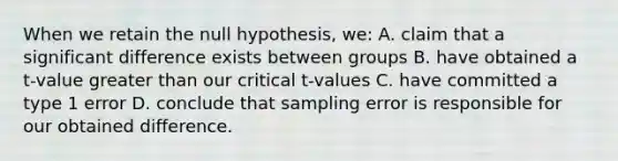 When we retain the null hypothesis, we: A. claim that a significant difference exists between groups B. have obtained a t-value greater than our critical t-values C. have committed a type 1 error D. conclude that sampling error is responsible for our obtained difference.