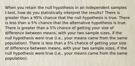 When you retain the null hypothesis in an independent samples t-test, how do you statistically interpret the results? There is greater than a 95% chance that the null hypothesis is true. There is less than a 5% chance that the alternative hypothesis is true. There is greater than a 5% chance of getting your size of difference between means, with your two sample sizes, if the null hypothesis were true (i.e., your means came from the same population). There is less than a 5% chance of getting your size of difference between means, with your two sample sizes, if the null hypothesis were true (i.e., your means came from the same population).