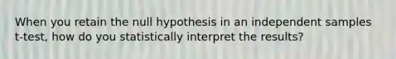 When you retain the null hypothesis in an independent samples t-test, how do you statistically interpret the results?