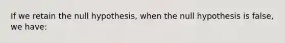 If we retain the null hypothesis, when the null hypothesis is false, we have: