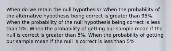 When do we retain the null hypothesis? When the probability of the alternative hypothesis being correct is greater than 95%. When the probability of the null hypothesis being correct is less than 5%. When the probability of getting our sample mean if the null is correct is greater than 5%. When the probability of getting our sample mean if the null is correct is less than 5%.