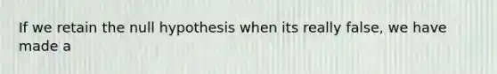 If we retain the null hypothesis when its really false, we have made a