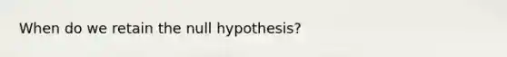 When do we retain the null hypothesis?