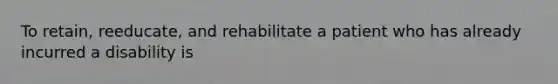 To retain, reeducate, and rehabilitate a patient who has already incurred a disability is