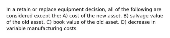 In a retain or replace equipment decision, all of the following are considered except the: A) cost of the new asset. B) salvage value of the old asset. C) book value of the old asset. D) decrease in variable manufacturing costs