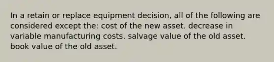 In a retain or replace equipment decision, all of the following are considered except the: cost of the new asset. decrease in variable manufacturing costs. salvage value of the old asset. book value of the old asset.