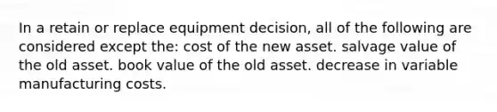 In a retain or replace equipment decision, all of the following are considered except the: cost of the new asset. salvage value of the old asset. book value of the old asset. decrease in variable manufacturing costs.