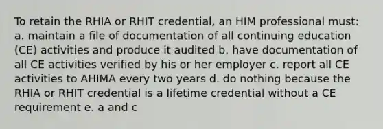 To retain the RHIA or RHIT credential, an HIM professional must: a. maintain a file of documentation of all continuing education (CE) activities and produce it audited b. have documentation of all CE activities verified by his or her employer c. report all CE activities to AHIMA every two years d. do nothing because the RHIA or RHIT credential is a lifetime credential without a CE requirement e. a and c